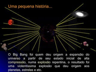 O Big Bang foi quem deu origem a expansão doO Big Bang foi quem deu origem a expansão do
universo a partir de seu estado inicial de altauniverso a partir de seu estado inicial de alta
compressãocompressão, numa, numa explosãoexplosão repentina, o resultado foirepentina, o resultado foi
uma violentíssima explosão que deu origem aosuma violentíssima explosão que deu origem aos
planetas, estrelas e etc.planetas, estrelas e etc.
Uma pequena história...Uma pequena história...
 