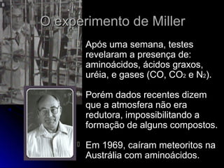 O experimento de MillerO experimento de Miller
 Após uma semana, testesApós uma semana, testes
revelaram a presença de:revelaram a presença de:
aminoácidos, ácidos graxos,aminoácidos, ácidos graxos,
uréia, e gases (CO, COuréia, e gases (CO, CO22 e Ne N22).).
 Porém dados recentes dizemPorém dados recentes dizem
que a atmosfera não eraque a atmosfera não era
redutora, impossibilitando aredutora, impossibilitando a
formação de alguns compostos.formação de alguns compostos.
 Em 1969, caíram meteoritos naEm 1969, caíram meteoritos na
Austrália com aminoácidos.Austrália com aminoácidos.
 