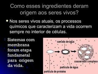 Como esses ingredientes deramComo esses ingredientes deram
origem aos seres vivos?origem aos seres vivos?
 Nos seres vivos atuais, os processosNos seres vivos atuais, os processos
químicos que caracterizam a vida ocorremquímicos que caracterizam a vida ocorrem
sempre no interior de células.sempre no interior de células.
 Sistemas com
membrana
foram etapa
fundametal
para origem
da vida.
 