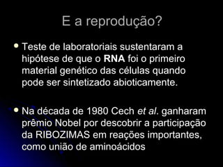 E a reprodução?E a reprodução?
 Teste de laboratoriais sustentaram aTeste de laboratoriais sustentaram a
hipótese de que ohipótese de que o RNARNA foi o primeirofoi o primeiro
material genético das células quandomaterial genético das células quando
pode ser sintetizado abioticamente.pode ser sintetizado abioticamente.
 Na década de 1980 CechNa década de 1980 Cech et alet al. ganharam. ganharam
prêmio Nobel por descobrir a participaçãoprêmio Nobel por descobrir a participação
da RIBOZIMAS em reações importantes,da RIBOZIMAS em reações importantes,
como união de aminoácidoscomo união de aminoácidos
 