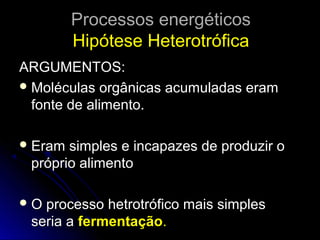 Processos energéticosProcessos energéticos
Hipótese HeterotróficaHipótese Heterotrófica
ARGUMENTOS:ARGUMENTOS:
 Moléculas orgânicas acumuladas eramMoléculas orgânicas acumuladas eram
fonte de alimento.fonte de alimento.
 Eram simples e incapazes de produzir oEram simples e incapazes de produzir o
próprio alimentopróprio alimento
 O processo hetrotrófico mais simplesO processo hetrotrófico mais simples
seria aseria a fermentaçãofermentação..
 