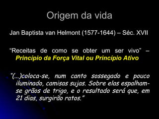 Origem da vidaOrigem da vida
Jan Baptista van Helmont (1577-1644) – Séc. XVIIJan Baptista van Helmont (1577-1644) – Séc. XVII
““Receitas de como se obter um ser vivo” –Receitas de como se obter um ser vivo” –
Princípio da Força Vital ou Princípio AtivoPrincípio da Força Vital ou Princípio Ativo
““(...)coloca-se, num canto sossegado e pouco(...)coloca-se, num canto sossegado e pouco
iluminado, camisas sujas. Sobre elas espalham-iluminado, camisas sujas. Sobre elas espalham-
se grãos de trigo, e o resultado será que, emse grãos de trigo, e o resultado será que, em
21 dias, surgirão ratos.”21 dias, surgirão ratos.”
 