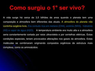 Como surgiu o 1° ser vivo?Como surgiu o 1° ser vivo?
A vida surge há cerca de 3,5 bilhões de anos quando o planeta tem uma
composição e atmosfera bem diferentes das atuais. A atmosfera do planeta não
continha oxigênio livre. Era contudo rica em metano (CH4), amônia (NH3), hidroênio
(H2) e vapor de água (H2O). A temperatura ambiente era muito alta e a atmosfera
seria constantemente cortada por raios ultravioleta e por centelhas elétricas. Estas
condições especiais, teriam provocados alterações nos gases da atmosfera. Estas
moléculas se combinaram originando compostos orgânicos de estrutura mais
complexa, como os aminoácidos.
 