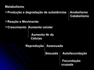 Metabolismo
Produção e degradação de substâncias Anabolismo
Catabolismo
Reação e Movimento
Crescimento Aumento celular
Aumento Nr de
Células
Reprodução Assexuada
Sexuada Autofecundação
Fecundação
cruzada
 