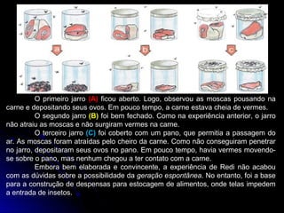 O primeiro jarro (A) ficou aberto. Logo, observou as moscas pousando na
carne e depositando seus ovos. Em pouco tempo, a carne estava cheia de vermes.
O segundo jarro (B) foi bem fechado. Como na experiência anterior, o jarro
não atraiu as moscas e não surgiram vermes na carne.
O terceiro jarro (C) foi coberto com um pano, que permitia a passagem do
ar. As moscas foram atraídas pelo cheiro da carne. Como não conseguiram penetrar
no jarro, depositaram seus ovos no pano. Em pouco tempo, havia vermes movendo-
se sobre o pano, mas nenhum chegou a ter contato com a carne.
Embora bem elaborada e convincente, a experiência de Redi não acabou
com as dúvidas sobre a possibilidade da geração espontânea. No entanto, foi a base
para a construção de despensas para estocagem de alimentos, onde telas impedem
a entrada de insetos.
 