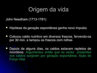 Origem da vidaOrigem da vida
John Needham (1713-1781)John Needham (1713-1781)
 Hipótese da geração espontânea ganha novo impulsoHipótese da geração espontânea ganha novo impulso
 Colocou caldo nutritivo em diversos frascos, fervendo-osColocou caldo nutritivo em diversos frascos, fervendo-os
por 30 min. e tampou os frascos com rolhaspor 30 min. e tampou os frascos com rolhas
 Depois de alguns dias, os caldos estavam repletos deDepois de alguns dias, os caldos estavam repletos de
micróbios.micróbios. Argumentou então que os seres presentesArgumentou então que os seres presentes
nos caldos surgiram por geração espontânea. Ação denos caldos surgiram por geração espontânea. Ação de
Força Vital.Força Vital.
 