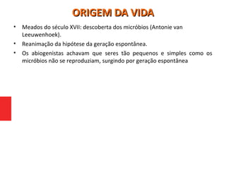 • Meados do século XVII: descoberta dos micróbios (Antonie van
Leeuwenhoek).
• Reanimação da hipótese da geração espontânea.
• Os abiogenistas achavam que seres tão pequenos e simples como os
micróbios não se reproduziam, surgindo por geração espontânea
ORIGEM DA VIDAORIGEM DA VIDA
 