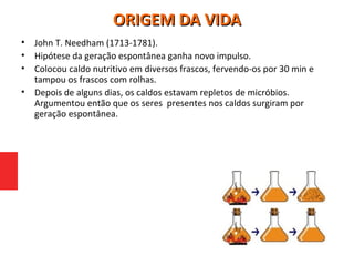 • John T. Needham (1713-1781).
• Hipótese da geração espontânea ganha novo impulso.
• Colocou caldo nutritivo em diversos frascos, fervendo-os por 30 min e
tampou os frascos com rolhas.
• Depois de alguns dias, os caldos estavam repletos de micróbios.
Argumentou então que os seres presentes nos caldos surgiram por
geração espontânea.
ORIGEM DA VIDAORIGEM DA VIDA
 