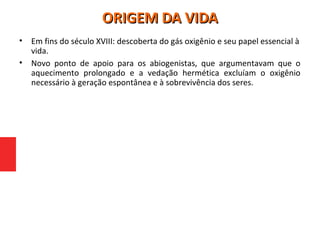 • Em fins do século XVIII: descoberta do gás oxigênio e seu papel essencial à
vida.
• Novo ponto de apoio para os abiogenistas, que argumentavam que o
aquecimento prolongado e a vedação hermética excluíam o oxigênio
necessário à geração espontânea e à sobrevivência dos seres.
ORIGEM DA VIDAORIGEM DA VIDA
 