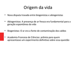 Origem da vida
• Nova disputa travada entre biogenistas e abiogenistas
• Abiogenistas: A presença de ar fresco era fundamental para a
geração espontânea da vida
• Biogenistas: O ar era a fonte de contaminação dos caldos
• Academia Francesa de Ciências: prêmio para quem
apresentasse um experimento definitivo sobre essa questão
 