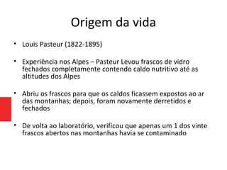 Origem da vida
• Louis Pasteur (1822-1895)
• Experiência nos Alpes – Pasteur Levou frascos de vidro
fechados completamente contendo caldo nutritivo até as
altitudes dos Alpes
• Abriu os frascos para que os caldos ficassem expostos ao ar
das montanhas; depois, foram novamente derretidos e
fechados
• De volta ao laboratório, verificou que apenas um 1 dos vinte
frascos abertos nas montanhas havia se contaminado
 
