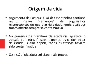 Origem da vida
• Argumento de Pasteur: O ar das montanhas continha
muito menos “sementes” de organismos
microscópicos do que o ar da cidade, onde qualquer
frasco aberto sempre se contaminava
• Na presença de membros da academia, quebrou o
gargalo de alguns frascos, expondo os caldos ao ar
da cidade; 3 dias depois, todos os frascos haviam
sido contaminados
• Comissão julgadora solicitou mais provas
 