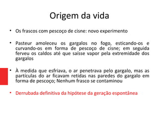 Origem da vida
• Os frascos com pescoço de cisne: novo experimento
• Pasteur amoleceu os gargalos no fogo, esticando-os e
curvando-os em forma de pescoço de cisne; em seguida
ferveu os caldos até que saísse vapor pela extremidade dos
gargalos
• À medida que esfriava, o ar penetrava pelo gargalo, mas as
partículas do ar ficavam retidas nas paredes do gargalo em
forma de pescoço; Nenhum frasco se contaminou
• Derrubada definitiva da hipótese da geração espontânea
 