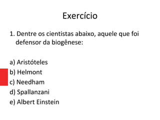 Exercício
1. Dentre os cientistas abaixo, aquele que foi
defensor da biogênese:
a) Aristóteles
b) Helmont
c) Needham
d) Spallanzani
e) Albert Einstein
 