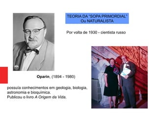 Oparin, (1894 - 1980)
TEORIA DA “SOPA PRIMORDIAL”
Ou NATURALISTA
possuía conhecimentos em geologia, biologia,
astronomia e bioquímica.
Publicou o livro A Origem da Vida.
Por volta de 1930 - cientista russo
 