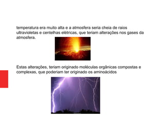 temperatura era muito alta e a atmosfera seria cheia de raios
ultravioletas e centelhas elétricas, que teriam alterações nos gases da
atmosfera.
Estas alterações, teriam originado moléculas orgânicas compostas e
complexas, que poderiam ter originado os aminoácidos
 