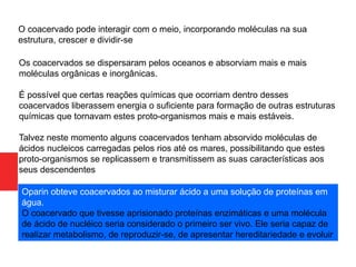 O coacervado pode interagir com o meio, incorporando moléculas na sua
estrutura, crescer e dividir-se
Os coacervados se dispersaram pelos oceanos e absorviam mais e mais
moléculas orgânicas e inorgânicas.
É possível que certas reações químicas que ocorriam dentro desses
coacervados liberassem energia o suficiente para formação de outras estruturas
químicas que tornavam estes proto-organismos mais e mais estáveis.
Talvez neste momento alguns coacervados tenham absorvido moléculas de
ácidos nucleicos carregadas pelos rios até os mares, possibilitando que estes
proto-organismos se replicassem e transmitissem as suas características aos
seus descendentes
Oparin obteve coacervados ao misturar ácido a uma solução de proteínas em
água.
O coacervado que tivesse aprisionado proteínas enzimáticas e uma molécula
de ácido de nucléico seria considerado o primeiro ser vivo. Ele seria capaz de
realizar metabolismo, de reproduzir-se, de apresentar hereditariedade e evoluir
 