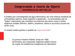 A análise (por cromatografia) da água demonstrou ser uma mistura complexa de
aminoácidos (alanina, ácido aspártico e glutamato – os aminoácidos são os
"tijolos" moleculares que compõem as proteínas dos seres vivos) e ácidos
orgânicos simples (fórmico, acético, propiónico, láctico e succínico) usuais nos
seres vivos.
O cenário exótico ganhou o apelido de "sopa primordial"
Comprovando a teoria de Oparin
EXPERIÊNCIA DE UREY MILLER
O químico Friedrich Wöhler, ainda em 1828,
demonstrou que compostos orgânicos podem formar-
se a partir de substâncias inorgânicas em laboratório
 