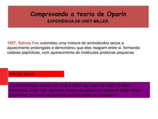 1957, Sidney Fox submeteu uma mistura de aminoácidos secos a
aquecimento prolongado e demonstrou que eles reagiam entre si, formando
cadeias peptídicas, com aparecimento de moléculas proteicas pequenas
Os aminoácidos obtidos por Urey e Miller não eram de todos 20 tipos
existentes, e até hoje nenhuma mistura de gases em testes do estilo "sopa
primordial" foi capaz de produzir sozinha todas as variedades
PROBLEMAS
Comprovando a teoria de Oparin
EXPERIÊNCIA DE UREY MILLER
 