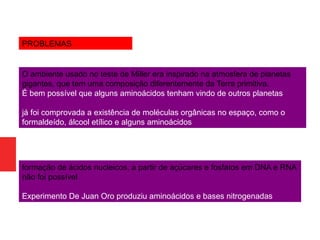 formação de ácidos nucleicos, a partir de açúcares e fosfatos em DNA e RNA
não foi possível
Experimento De Juan Oro produziu aminoácidos e bases nitrogenadas
O ambiente usado no teste de Miller era inspirado na atmosfera de planetas
gigantes, que tem uma composição diferentemente da Terra primitiva.
É bem possível que alguns aminoácidos tenham vindo de outros planetas
já foi comprovada a existência de moléculas orgânicas no espaço, como o
formaldeído, álcool etílico e alguns aminoácidos
PROBLEMAS
 