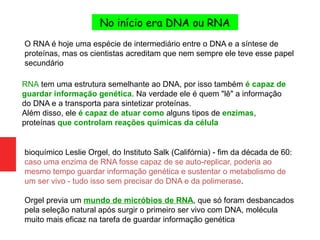 O RNA é hoje uma espécie de intermediário entre o DNA e a síntese de
proteínas, mas os cientistas acreditam que nem sempre ele teve esse papel
secundário
RNA tem uma estrutura semelhante ao DNA, por isso também é capaz de
guardar informação genética. Na verdade ele é quem "lê" a informação
do DNA e a transporta para sintetizar proteínas.
Além disso, ele é capaz de atuar como alguns tipos de enzimas,
proteínas que controlam reações químicas da célula
bioquímico Leslie Orgel, do Instituto Salk (Califórnia) - fim da década de 60:
caso uma enzima de RNA fosse capaz de se auto-replicar, poderia ao
mesmo tempo guardar informação genética e sustentar o metabolismo de
um ser vivo - tudo isso sem precisar do DNA e da polimerase.
Orgel previa um mundo de micróbios de RNA, que só foram desbancados
pela seleção natural após surgir o primeiro ser vivo com DNA, molécula
muito mais eficaz na tarefa de guardar informação genética
No início era DNA ou RNA
 