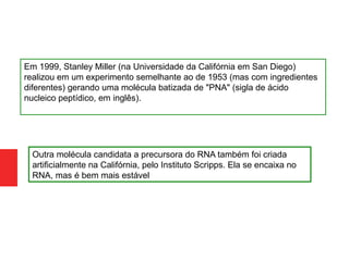 Em 1999, Stanley Miller (na Universidade da Califórnia em San Diego)
realizou em um experimento semelhante ao de 1953 (mas com ingredientes
diferentes) gerando uma molécula batizada de "PNA" (sigla de ácido
nucleico peptídico, em inglês).
Outra molécula candidata a precursora do RNA também foi criada
artificialmente na Califórnia, pelo Instituto Scripps. Ela se encaixa no
RNA, mas é bem mais estável
 
