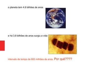 o planeta tem 4.6 bilhões de anos
e há 3.8 bilhões de anos surgiu a vida
intervalo de tempo de 800 milhões de anos. Por quê????
 