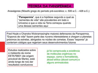 TEORIA DA PANSPERMIA
Fred Hoyle e Chandra Wickramasinghe maiores defensores da Panspermia.
"Esporos de vida" fazem parte das nuvens interestelares e chegam a planetas
próximos às estrelas, abrigados no núcleo de cometas. Esses "esporos" já
conteriam códigos que regeriam seus desenvolvimentos futuros
Estudos realizados sobre
o meteorito de nome
EETA79001 (de origem
provável de Marte), está
ainda longe de nos dar
resultados conclusivos
já foi comprovada a existência
de moléculas orgânicas no
espaço, como o formaldeído,
álcool etílico (álcool comum) e
alguns aminoácidos
Anaxágoras (filósofo grego do período pré-socrático; c. 500 a.C. - 428 a.C.)
"Panspermia", que é a hipótese segundo a qual as
“sementes de vida” são prevalentes em todo o
Universo e que a vida na Terra começou quando
uma dessas sementes aqui
 