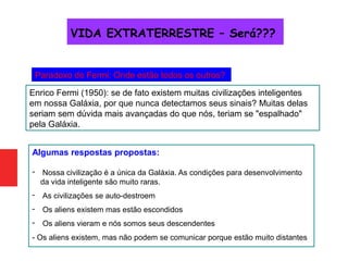 Paradoxo de Fermi: Onde estão todos os outros?
Enrico Fermi (1950): se de fato existem muitas civilizações inteligentes
em nossa Galáxia, por que nunca detectamos seus sinais? Muitas delas
seriam sem dúvida mais avançadas do que nós, teriam se "espalhado"
pela Galáxia.
Algumas respostas propostas:
- Nossa civilização é a única da Galáxia. As condições para desenvolvimento
da vida inteligente são muito raras.
- As civilizações se auto-destroem
- Os aliens existem mas estão escondidos
- Os aliens vieram e nós somos seus descendentes
- Os aliens existem, mas não podem se comunicar porque estão muito distantes
VIDA EXTRATERRESTRE – Será???
 