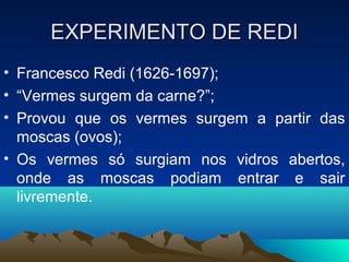 EXPERIMENTO DE REDI
• Francesco Redi (1626-1697);
• “Vermes surgem da carne?”;
• Provou que os vermes surgem a partir das
  moscas (ovos);
• Os vermes só surgiam nos vidros abertos,
  onde as moscas podiam entrar e sair
  livremente.
 