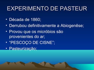EXPERIMENTO DE PASTEUR
• Década de 1860;
• Derrubou definitivamente a Abiogenêse;
• Provou que os micróbios são
  provenientes do ar;
• “PESCOÇO DE CISNE”;
• Pasteurização;
 