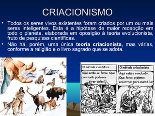 CRIACIONISMO
• Todos os seres vivos existentes foram criados por um ou mais
  seres inteligentes. Esta é a hipótese de maior recepção em
  todo o planeta, elaborada em oposição à teoria evolucionista,
  fruto de pesquisas científicas.
• Não há, porém, uma única teoria criacionista, mas várias,
  conforme a religião e o livro sagrado que se adota.
 
