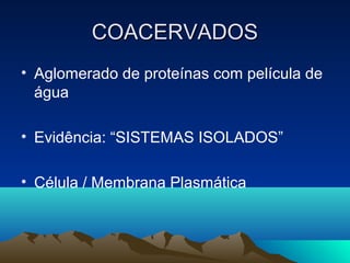 COACERVADOS
• Aglomerado de proteínas com película de
  água

• Evidência: “SISTEMAS ISOLADOS”

• Célula / Membrana Plasmática
 
