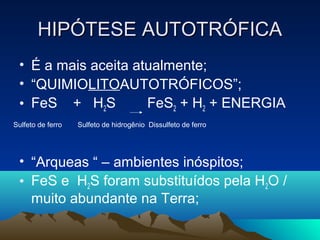 HIPÓTESE AUTOTRÓFICA
 • É a mais aceita atualmente;
 • “QUIMIOLITOAUTOTRÓFICOS”;
 • FeS + H2S         FeS2 + H2 + ENERGIA
Sulfeto de ferro   Sulfeto de hidrogênio Dissulfeto de ferro




 • “Arqueas “ – ambientes inóspitos;
 • FeS e H2S foram substituídos pela H2O /
   muito abundante na Terra;
 