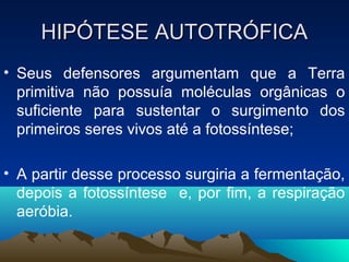 HIPÓTESE AUTOTRÓFICA
• Seus defensores argumentam que a Terra
  primitiva não possuía moléculas orgânicas o
  suficiente para sustentar o surgimento dos
  primeiros seres vivos até a fotossíntese;

• A partir desse processo surgiria a fermentação,
  depois a fotossíntese e, por fim, a respiração
  aeróbia.
 