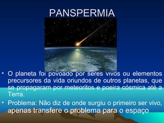 PANSPERMIA




• O planeta foi povoado por seres vivos ou elementos
  precursores da vida oriundos de outros planetas, que
  se propagaram por meteoritos e poeira cósmica até a
  Terra.
• Problema: Não diz de onde surgiu o primeiro ser vivo,
  apenas transfere o problema para o espaço
 
