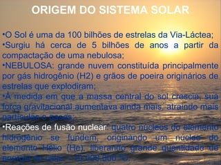 ORIGEM DO SISTEMA SOLAR

•O Sol é uma da 100 bilhões de estrelas da Via-Láctea;
•Surgiu há cerca de 5 bilhões de anos a partir da
compactação de uma nebulosa;
•NEBULOSA: grande nuvem constituída principalmente
por gás hidrogênio (H2) e grãos de poeira originários de
estrelas que explodiram;
•À medida em que a massa central do sol crescia, sua
força gravitacional aumentava ainda mais, atraindo mais
partículas e gases;
•Reações de fusão nuclear: quatro núcleos do elemento
hidrogênio se fundem, originando um núcleo do
elemento Hélio (He), liberando grande quantidade de
energia de calor – 10.000.000 ºC.
 