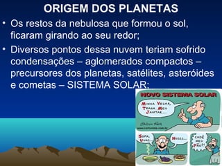 ORIGEM DOS PLANETAS
• Os restos da nebulosa que formou o sol,
  ficaram girando ao seu redor;
• Diversos pontos dessa nuvem teriam sofrido
  condensações – aglomerados compactos –
  precursores dos planetas, satélites, asteróides
  e cometas – SISTEMA SOLAR;
 