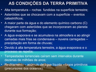 AS CONDIÇÕES DA TERRA PRIMITIVA
• Alta temperatura – rochas fundidas na superfície terrestre;
• Asteróides que se chocavam com a superfície – eventos
  catastróficos;
• A maior parte da água e do elemento químico carbono (C)
  chegaram com asteróides que se incorporaram ao planeta
  durante sua formação;
• A água evaporava e se acumulava na atmosfera e ao atingir
  camadas mais frias se condensava – nuvens carregadas –
  precipitação em forma de chuvas;
• Devido à alta temperatura terrestre, a água evaporava e o
  processo se repetia;
• Tempestades torrenciais caíram sem intervalos durante
  dezenas de milhões de anos;
• Resfriamento – acúmulo de água líquida – lagos primitivos
  (precursores dos oceanos).
 