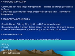 A ATMOSFERA PRIMÁRIA

•Constituída por: hélio (He) e hidrogênio (H) – atraídos pela força gravitacional
da Terra;
•Turbulência causada pelas fortes emissões de energia solar – a atmosfera
desapareceu.

A ATMOSFERA SECUNDÁRIA

•Constituída por: CO2, N2, NH3, H2, CH4 e H2O na forma de vapor.
•Discordância sobre a origem desses gases: veio do interior do próprio planeta
ou veio através de cometas e asteróides que se chocavam com a Terra.

A ATMOSFERA ATUAL

•Aparecimento dos seres vivos alterou a composição atmosférica:

- 77% N2;
-21% O2;
-0,04% CO2;
-1,96% outros gases.
 