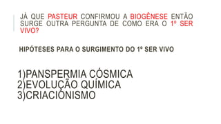 JÁ QUE PASTEUR CONFIRMOU A BIOGÊNESE ENTÃO
SURGE OUTRA PERGUNTA DE COMO ERA O 1º SER
VIVO?
HIPÓTESES PARA O SURGIMENTO DO 1º SER VIVO
1)PANSPERMIA CÓSMICA
2)EVOLUÇÃO QUÍMICA
3)CRIACIONISMO
 