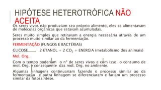 HIPÓTESE HETEROTRÓFICA NÃO
ACEITAOs seres vivos não produziam seu próprio alimento, eles se alimentavam
de moléculas orgânicas que estavam acumuladas.
Seres muito simples que retiravam a energia necessária através de um
processo muito similar ao da fermentação.
FERMENTAÇÃO (FUNGOS E BACTÉRIAS)
GLICOSE 2 ETANOL + 2 CO2 + ENERGIA (metabolismo dos animais)
Mol. Org.
Com o tempo poderiam o nº de seres vivos e com isso o consumo de
mol. Org. e consequente das mol. Org. no ambiente.
Algumas linhagens continuariam fazendo o processo similar ao da
fermentação e outra linhagem se diferenciaram e fariam um processo
similar da fotossíntese.
 