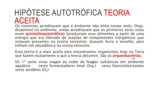 HIPÓTESE AUTOTRÓFICA TEORIA
ACEITAOs cientistas acreditavam que o ambiente não tinha tantas mols. Orgs.
disponível no ambiente, então acreditavam que os primeiros seres vivos
eram quimiolitoautotróficos (produziam seus alimentos a partir de uma
energia que era liberada de reações de componentes inorgânicos que
estavam presentes na crosta terrestre). Usavam ferro e enxofre, pois
tinham em abundância na crosta terrestre.
Essa teoria é a mais aceita pois encontramos organismos hoje na Terra
que fazem exatamente o que a teoria descreve. São as arqueobactérias.
Os 1º seres vivos viviam ao redor de fendas vulcânicas em ambiente
aquático seres fermentadores (mol. Org.) seres fotossintetizantes
seres aeróbios (O2)
 