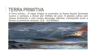TERRA PRIMITIVA
A Terra esfriou... O vapor d’água se acumulou na forma líquida formando
nuvens e começou a chover por milhões de anos. O planeta sofreu com
chuvas torrenciais e com muitas descargas elétricas. Começando assim a
formar os primeiros oceanos. (3,8 – 4,0 bilhões)
 