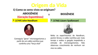 Origem da Vida
1) Como os seres vivos se originam?
ABIOGÊNESE
(Geração Espontânea)
BIOGÊNESE
X
 (1749) John Needham
Conseguiu “gerar” microorganismos a
partir de um caldo nutritivo que
continha uma “força vital"
Refez os experimentos de Needham,
porém ferveu o caldo nutritivo por mais
tempo e vedou o gargalo impedindo a
entrada de microorganismos. Não
observou crescimento de nenhum ser
vivo no caldo.
 (1766) Lázaro Spallanzani
 