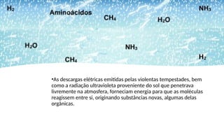 •As descargas elétricas emitidas pelas violentas tempestades, bem
como a radiação ultravioleta proveniente do sol que penetrava
livremente na atmosfera, forneciam energia para que as moléculas
reagissem entre si, originando substâncias novas, algumas delas
orgânicas.
 