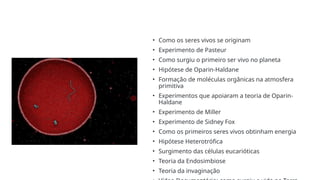 O que vamos ver nessa aula
• Como os seres vivos se originam
• Experimento de Pasteur
• Como surgiu o primeiro ser vivo no planeta
• Hipótese de Oparin-Haldane
• Formação de moléculas orgânicas na atmosfera
primitiva
• Experimentos que apoiaram a teoria de Oparin-
Haldane
• Experimento de Miller
• Experimento de Sidney Fox
• Como os primeiros seres vivos obtinham energia
• Hipótese Heterotrófica
• Surgimento das células eucarióticas
• Teoria da Endosimbiose
• Teoria da invaginação
 