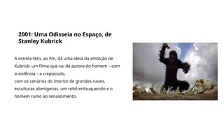 Grande filmes que discutem a origem da vida e do universo
2001: Uma Odisseia no Espaço, de
Stanley Kubrick
A estrela-feto, ao fim, dá uma ideia da ambição de
Kubrick: um filme que vai da aurora do homem – com
a violência – a crepúsculo,
com os cenários do interior de grandes naves,
esculturas alienígenas, um robô enlouquecido e o
homem rumo ao renascimento.
 