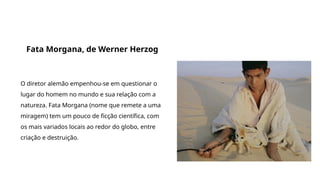 Grande filmes que discutem a origem da vida e do universo
Fata Morgana, de Werner Herzog
O diretor alemão empenhou-se em questionar o
lugar do homem no mundo e sua relação com a
natureza. Fata Morgana (nome que remete a uma
miragem) tem um pouco de ficção científica, com
os mais variados locais ao redor do globo, entre
criação e destruição.
 