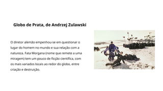 Grande filmes que discutem a origem da vida e do universo
Globo de Prata, de Andrzej Zulawski
O diretor alemão empenhou-se em questionar o
lugar do homem no mundo e sua relação com a
natureza. Fata Morgana (nome que remete a uma
miragem) tem um pouco de ficção científica, com
os mais variados locais ao redor do globo, entre
criação e destruição.
 